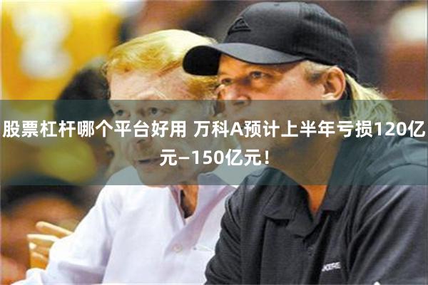 股票杠杆哪个平台好用 万科A预计上半年亏损120亿元—150亿元！