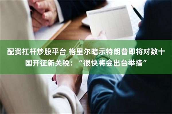 配资杠杆炒股平台 格里尔暗示特朗普即将对数十国开征新关税：“很快将会出台举措”