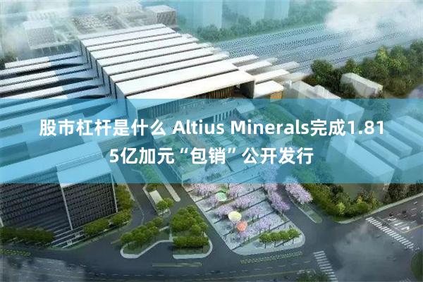 股市杠杆是什么 Altius Minerals完成1.815亿加元“包销”公开发行