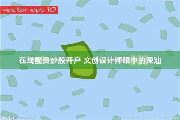 在线配资炒股开户 文创设计师眼中的深汕