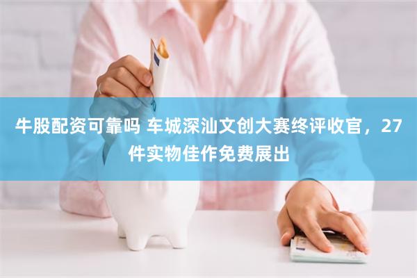 牛股配资可靠吗 车城深汕文创大赛终评收官，27件实物佳作免费展出