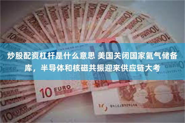 炒股配资杠杆是什么意思 美国关闭国家氦气储备库，半导体和核磁共振迎来供应链大考