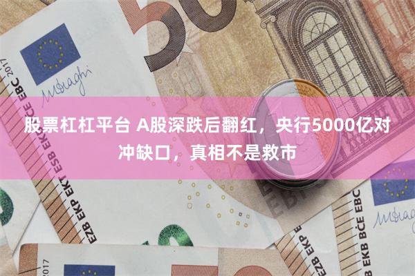 股票杠杠平台 A股深跌后翻红，央行5000亿对冲缺口，真相不是救市