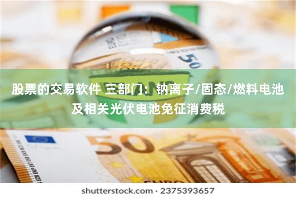 股票的交易软件 三部门：钠离子/固态/燃料电池及相关光伏电池免征消费税