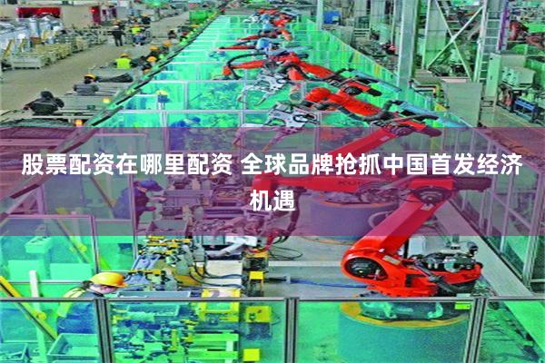 股票配资在哪里配资 全球品牌抢抓中国首发经济机遇