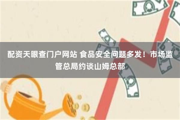 配资天眼查门户网站 食品安全问题多发！市场监管总局约谈山姆总部