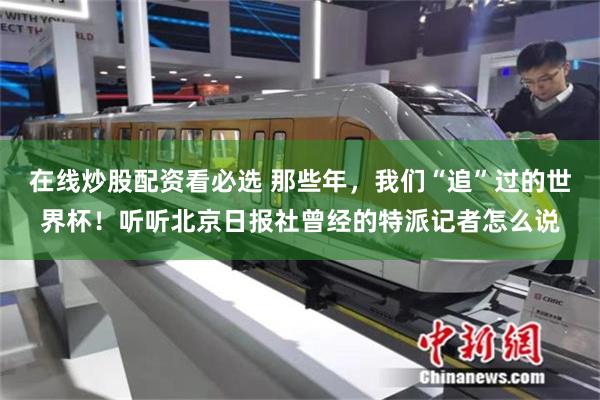 在线炒股配资看必选 那些年，我们“追”过的世界杯！听听北京日报社曾经的特派记者怎么说