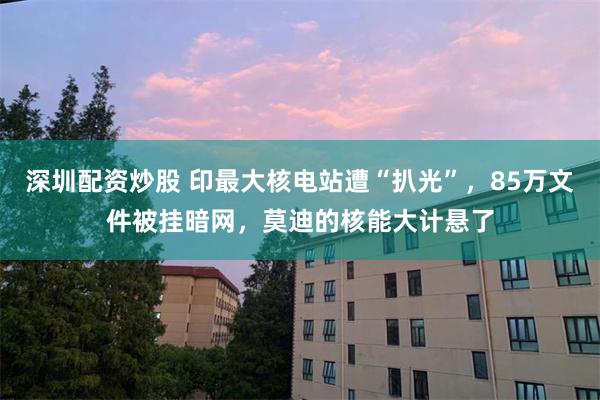 深圳配资炒股 印最大核电站遭“扒光”，85万文件被挂暗网，莫迪的核能大计悬了