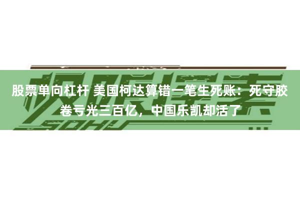 股票单向杠杆 美国柯达算错一笔生死账：死守胶卷亏光三百亿，中国乐凯却活了