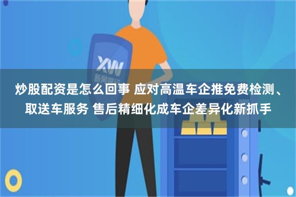炒股配资是怎么回事 应对高温车企推免费检测、取送车服务 售后精细化成车企差异化新抓手