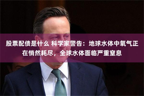 股票配债是什么 科学家警告：地球水体中氧气正在悄然耗尽，全球水体面临严重窒息