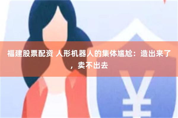 福建股票配资 人形机器人的集体尴尬:造出来了,卖不出去