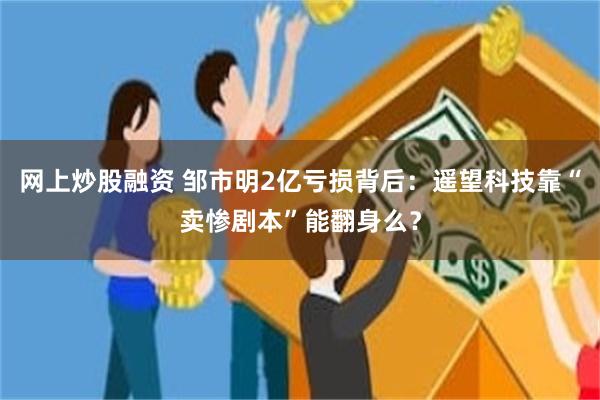 网上炒股融资 邹市明2亿亏损背后：遥望科技靠“卖惨剧本”能翻身么？