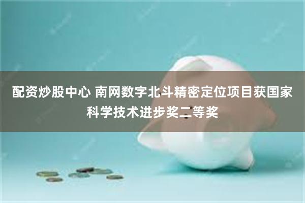 配资炒股中心 南网数字北斗精密定位项目获国家科学技术进步奖二等奖
