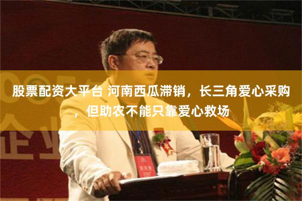 股票配资大平台 河南西瓜滞销，长三角爱心采购，但助农不能只靠爱心救场