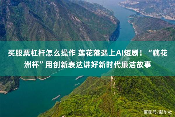 买股票杠杆怎么操作 莲花落遇上AI短剧！“藕花洲杯”用创新表达讲好新时代廉洁故事