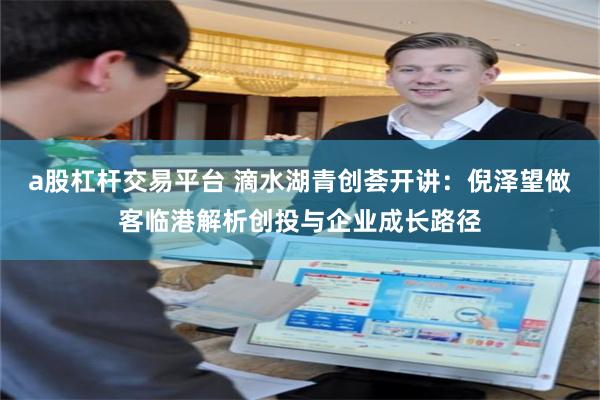 a股杠杆交易平台 滴水湖青创荟开讲:倪泽望做客临港解析创投与企业成长路径