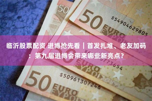 临沂股票配资 进博抢先看｜首发扎堆、老友加码：第九届进博会带来哪些新亮点？