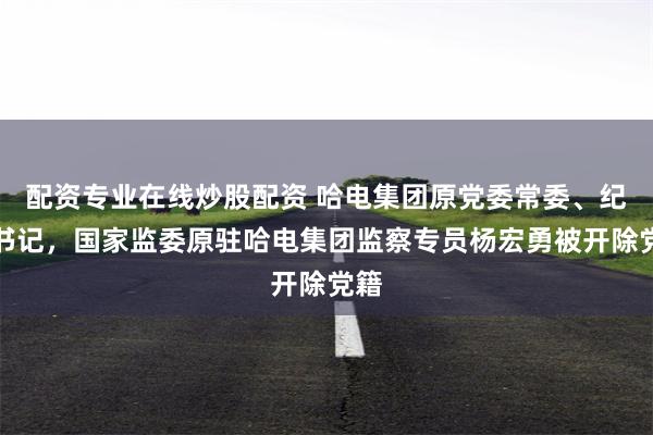 配资专业在线炒股配资 哈电集团原党委常委、纪委书记，国家监委原驻哈电集团监察专员杨宏勇被开除党籍