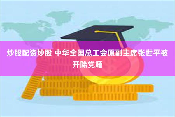 炒股配资炒股 中华全国总工会原副主席张世平被开除党籍