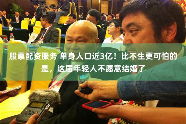 股票配资服务 单身人口近3亿！比不生更可怕的是，这届年轻人不愿意结婚了