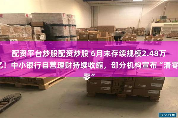 配资平台炒股配资炒股 6月末存续规模2.48万亿！中小银行自营理财持续收缩，部分机构宣布“清零”
