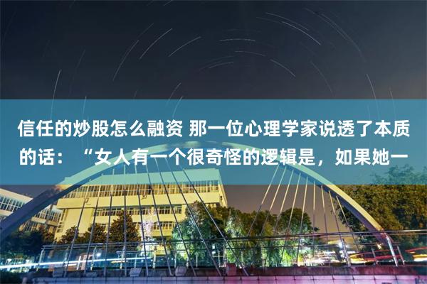信任的炒股怎么融资 那一位心理学家说透了本质的话： “女人有一个很奇怪的逻辑是，如果她一