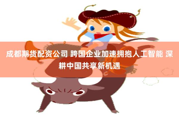 成都期货配资公司 跨国企业加速拥抱人工智能 深耕中国共享新机遇