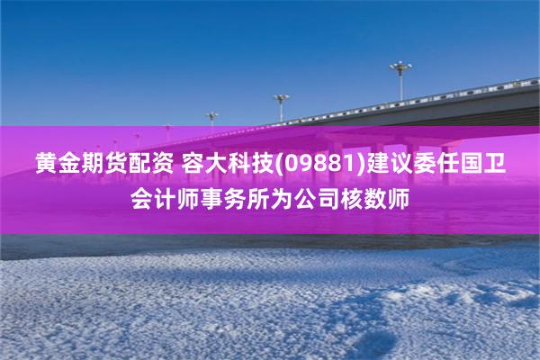 黄金期货配资 容大科技(09881)建议委任国卫会计师事务所为公司核数师