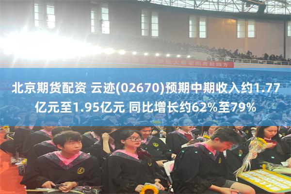 北京期货配资 云迹(02670)预期中期收入约1.77亿元至1.95亿元 同比增长约62%至79%