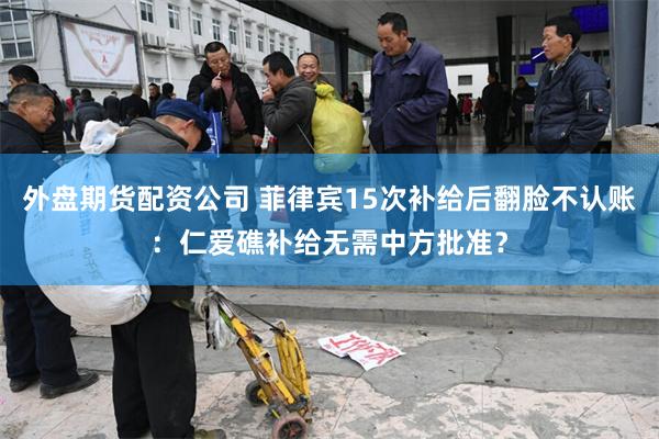 外盘期货配资公司 菲律宾15次补给后翻脸不认账:仁爱礁补给无需中方批准?