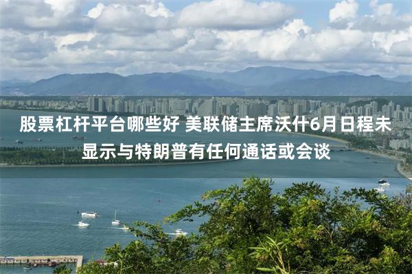 股票杠杆平台哪些好 美联储主席沃什6月日程未显示与特朗普有任何通话或会谈