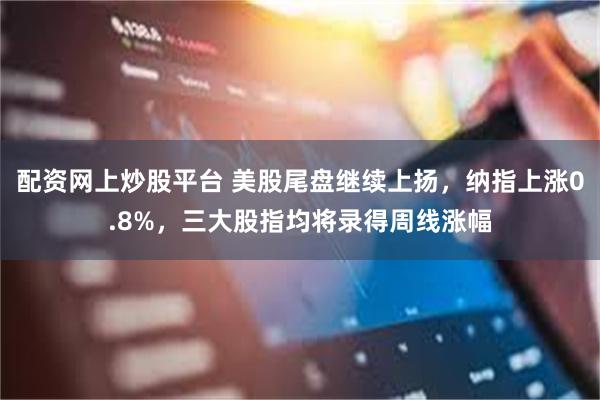 配资网上炒股平台 美股尾盘继续上扬，纳指上涨0.8%，三大股指均将录得周线涨幅