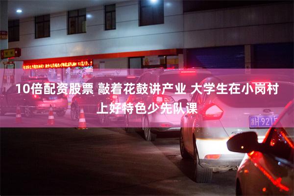 10倍配资股票 敲着花鼓讲产业 大学生在小岗村上好特色少先队课