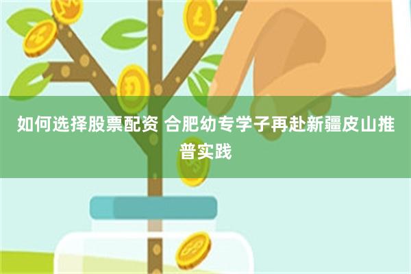 如何选择股票配资 合肥幼专学子再赴新疆皮山推普实践