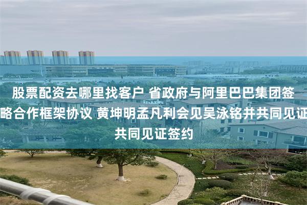 股票配资去哪里找客户 省政府与阿里巴巴集团签署战略合作框架协议 黄坤明孟凡利会见吴泳铭并共同见证签约