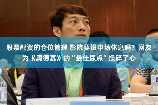 股票配资的仓位管理 影院要设中场休息吗？网友为《奥德赛》的“最佳尿点”操碎了心
