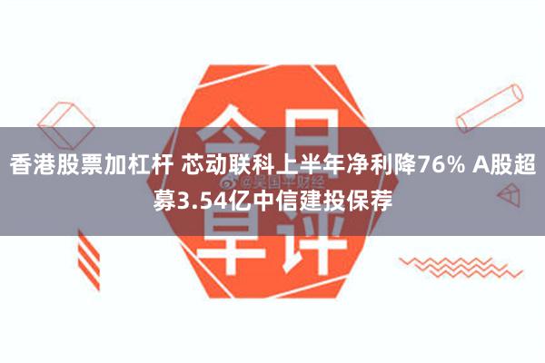 香港股票加杠杆 芯动联科上半年净利降76% A股超募3.54亿中信建投保荐