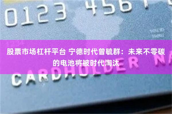股票市场杠杆平台 宁德时代曾毓群：未来不零碳的电池将被时代淘汰