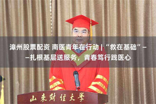 漳州股票配资 南医青年在行动 | “救在基础”——扎根基层送服务，青春笃行践医心