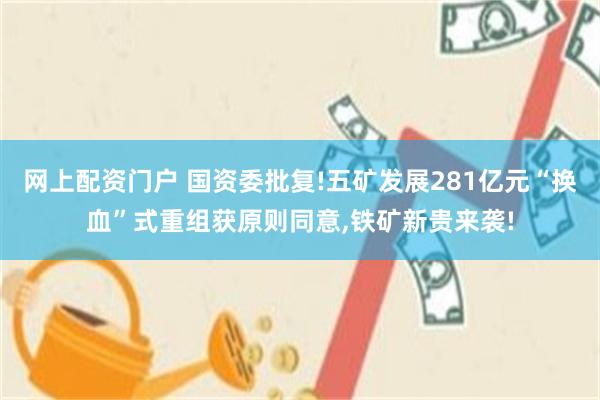 网上配资门户 国资委批复!五矿发展281亿元“换血”式重组获原则同意,铁矿新贵来袭!