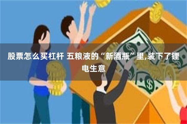 股票怎么买杠杆 五粮液的“新酒瓶”里,装下了锂电生意