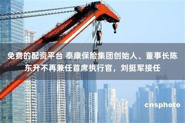 免费的配资平台 泰康保险集团创始人、董事长陈东升不再兼任首席执行官，刘挺军接任