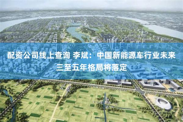 配资公司线上查询 李斌：中国新能源车行业未来三至五年格局将落定
