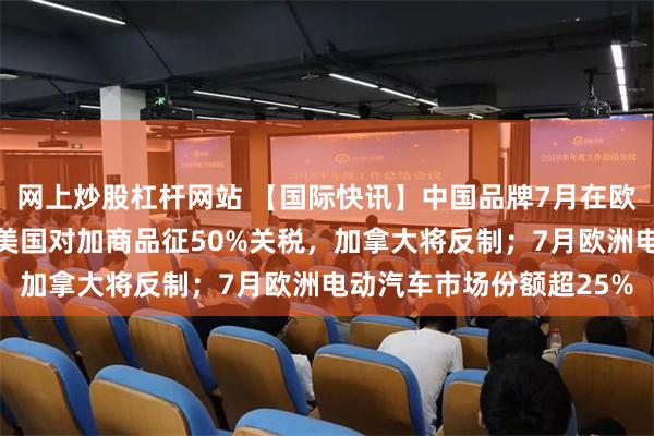 网上炒股杠杆网站 【国际快讯】中国品牌7月在欧市场份额创历史新高；美国对加商品征50%关税，加拿大将反制；7月欧洲电动汽车市场份额超25%