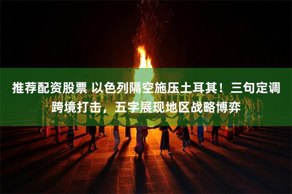 推荐配资股票 以色列隔空施压土耳其！三句定调跨境打击，五字展现地区战略博弈