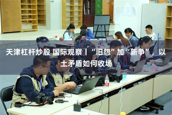 天津杠杆炒股 国际观察丨“旧怨”加“新争”，以土矛盾如何收场