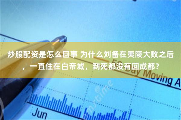 炒股配资是怎么回事 为什么刘备在夷陵大败之后，一直住在白帝城，到死都没有回成都？