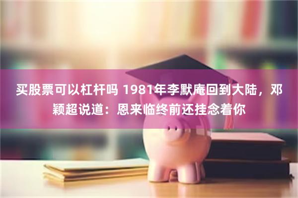 买股票可以杠杆吗 1981年李默庵回到大陆，邓颖超说道：恩来临终前还挂念着你