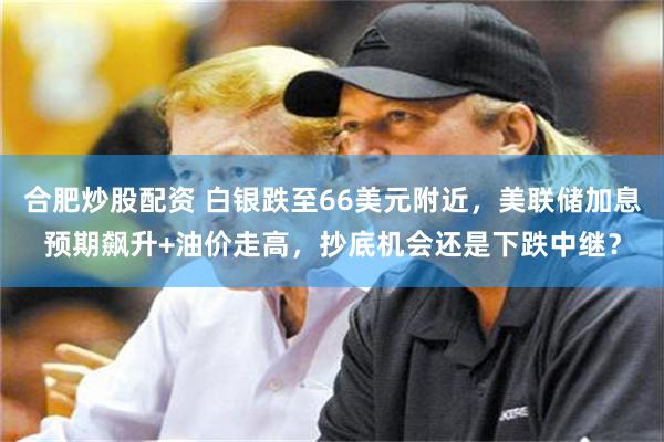 合肥炒股配资 白银跌至66美元附近，美联储加息预期飙升+油价走高，抄底机会还是下跌中继？